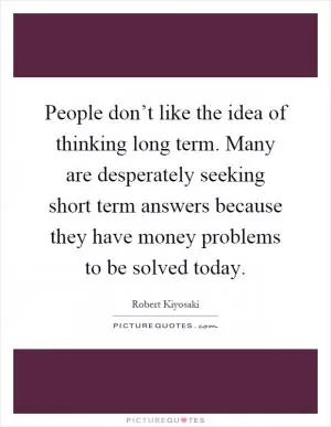 People don’t like the idea of thinking long term. Many are desperately seeking short term answers because they have money problems to be solved today Picture Quote #1