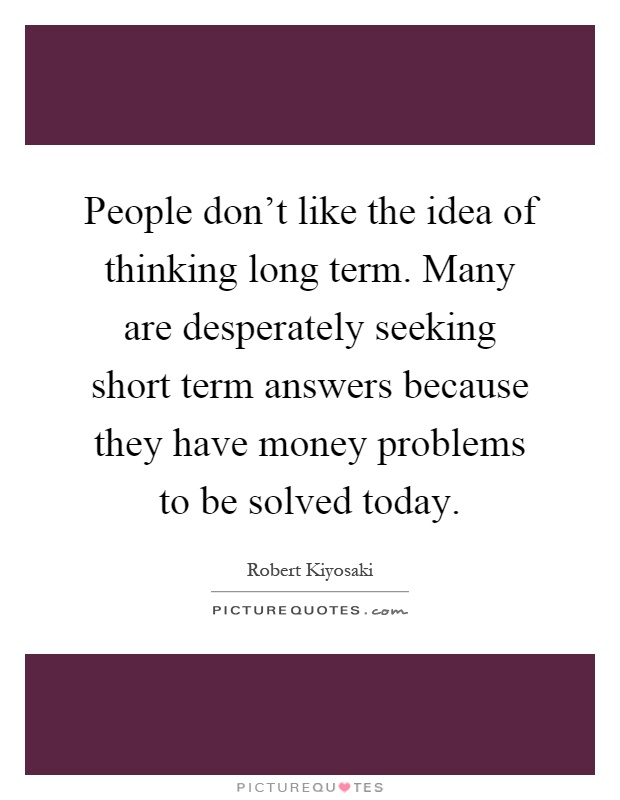People don't like the idea of thinking long term. Many are desperately seeking short term answers because they have money problems to be solved today Picture Quote #1