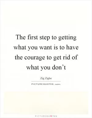 The first step to getting what you want is to have the courage to get rid of what you don’t Picture Quote #1