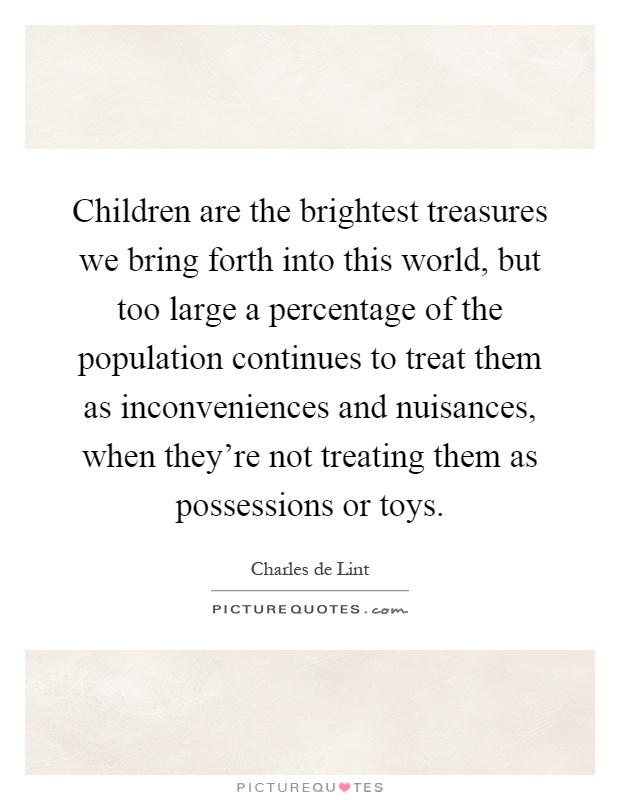 Children are the brightest treasures we bring forth into this world, but too large a percentage of the population continues to treat them as inconveniences and nuisances, when they're not treating them as possessions or toys Picture Quote #1