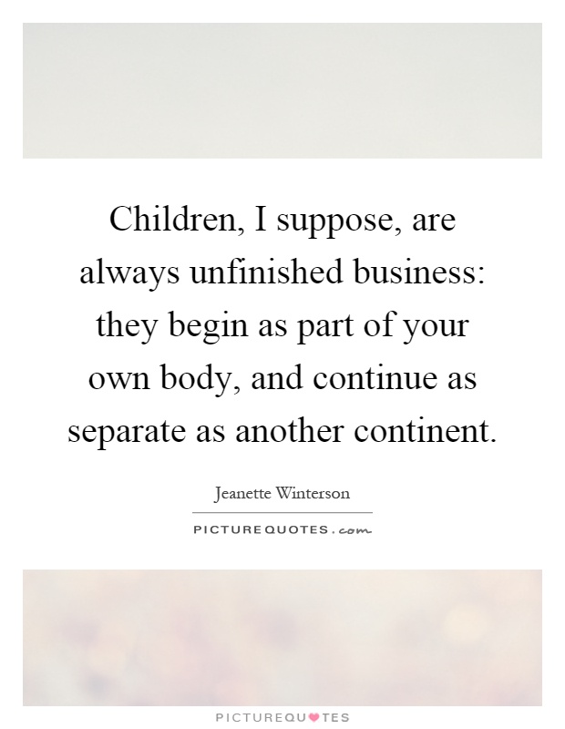 Children, I suppose, are always unfinished business: they begin as part of your own body, and continue as separate as another continent Picture Quote #1