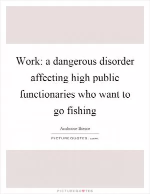 Work: a dangerous disorder affecting high public functionaries who want to go fishing Picture Quote #1