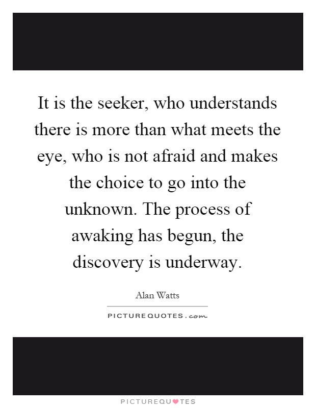 It is the seeker, who understands there is more than what meets the eye, who is not afraid and makes the choice to go into the unknown. The process of awaking has begun, the discovery is underway Picture Quote #1