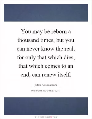 You may be reborn a thousand times, but you can never know the real, for only that which dies, that which comes to an end, can renew itself Picture Quote #1
