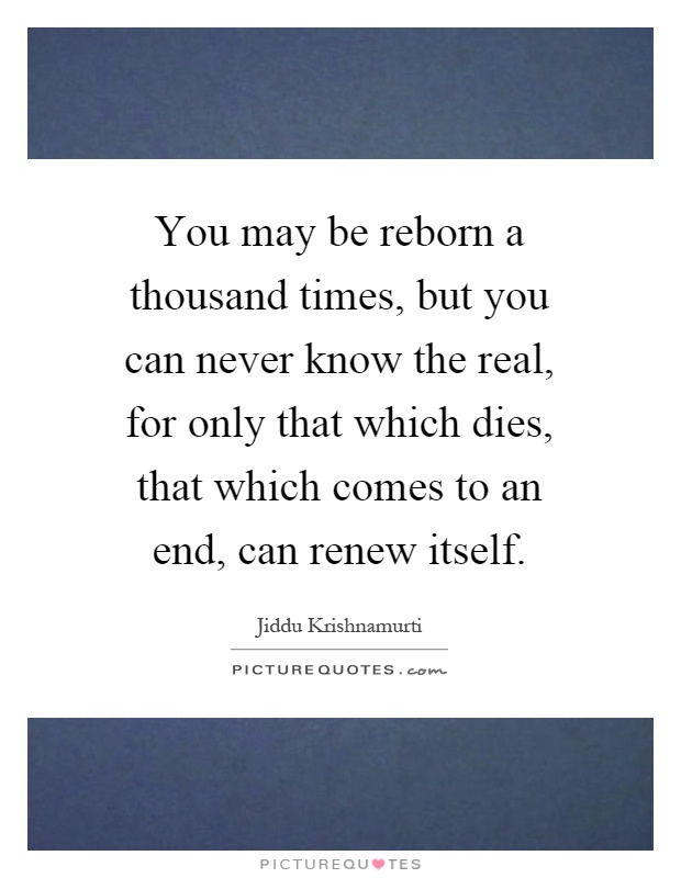 You may be reborn a thousand times, but you can never know the real, for only that which dies, that which comes to an end, can renew itself Picture Quote #1