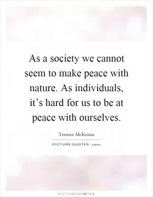 As a society we cannot seem to make peace with nature. As individuals, it’s hard for us to be at peace with ourselves Picture Quote #1