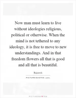 Now man must learn to live without ideologies religious, political or otherwise. When the mind is not tethered to any ideology, it is free to move to new understandings. And in that freedom flowers all that is good and all that is beautiful Picture Quote #1