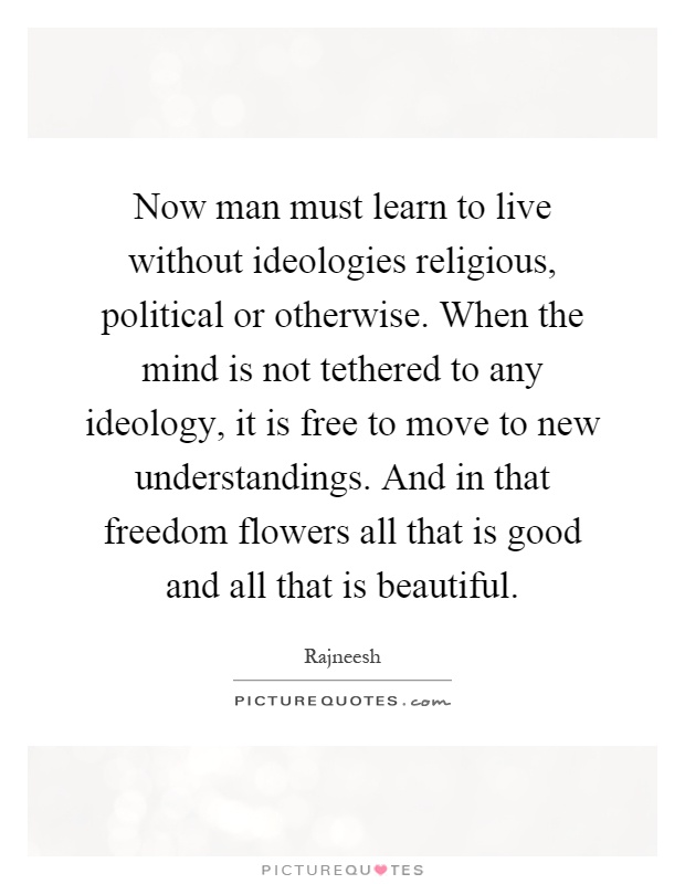 Now man must learn to live without ideologies religious, political or otherwise. When the mind is not tethered to any ideology, it is free to move to new understandings. And in that freedom flowers all that is good and all that is beautiful Picture Quote #1