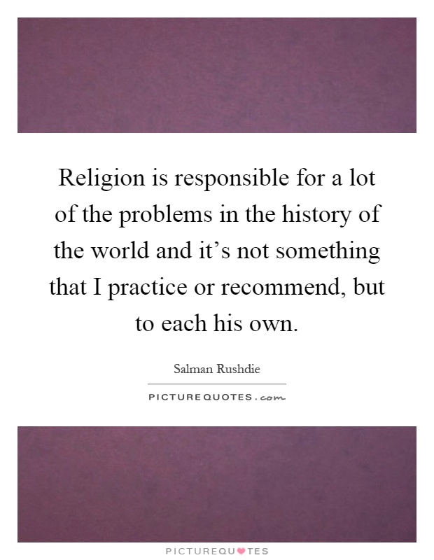 Religion is responsible for a lot of the problems in the history of the world and it's not something that I practice or recommend, but to each his own Picture Quote #1