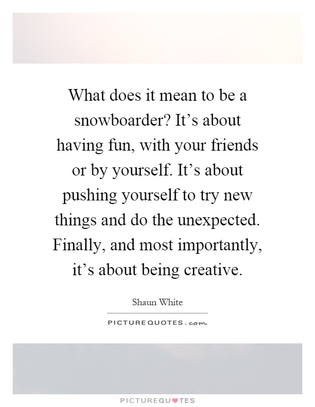 What does it mean to be a snowboarder? It's about having fun, with your friends or by yourself. It's about pushing yourself to try new things and do the unexpected. Finally, and most importantly, it's about being creative Picture Quote #1