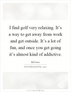 I find golf very relaxing. It’s a way to get away from work and get outside. It’s a lot of fun, and once you get going it’s almost kind of addictive Picture Quote #1