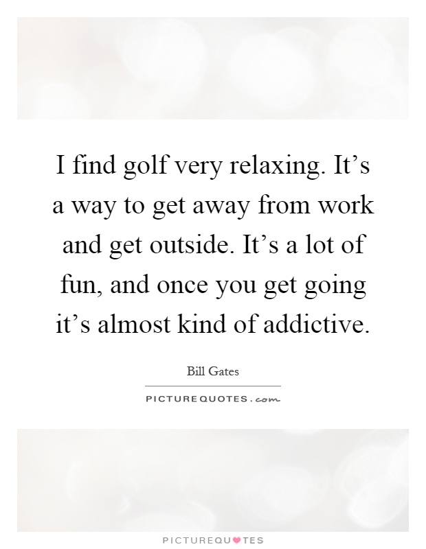 I find golf very relaxing. It's a way to get away from work and get outside. It's a lot of fun, and once you get going it's almost kind of addictive Picture Quote #1