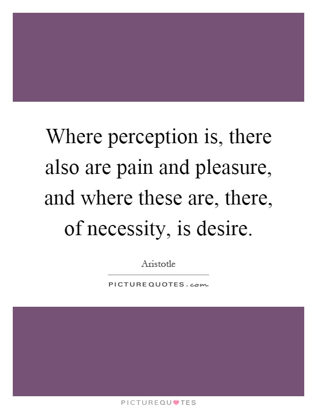 Where perception is, there also are pain and pleasure, and where these are, there, of necessity, is desire Picture Quote #1
