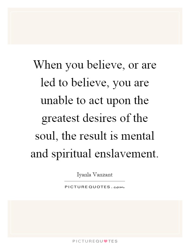 When you believe, or are led to believe, you are unable to act upon the greatest desires of the soul, the result is mental and spiritual enslavement Picture Quote #1