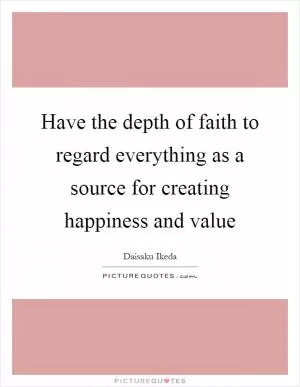 Have the depth of faith to regard everything as a source for creating happiness and value Picture Quote #1