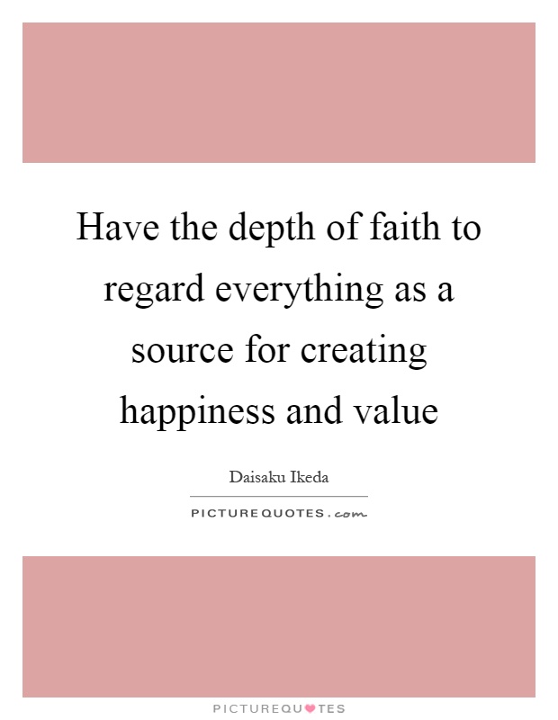 Have the depth of faith to regard everything as a source for creating happiness and value Picture Quote #1