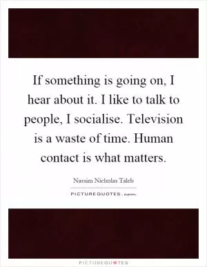 If something is going on, I hear about it. I like to talk to people, I socialise. Television is a waste of time. Human contact is what matters Picture Quote #1