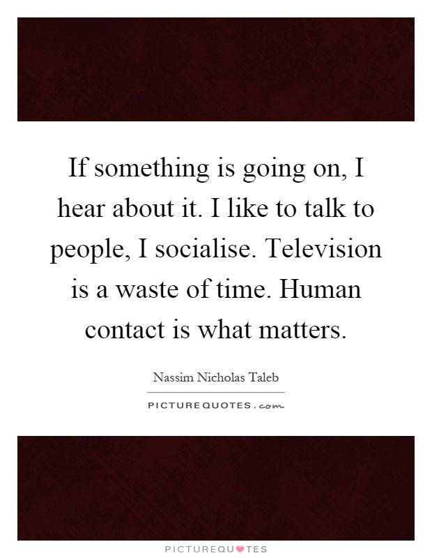 If something is going on, I hear about it. I like to talk to people, I socialise. Television is a waste of time. Human contact is what matters Picture Quote #1