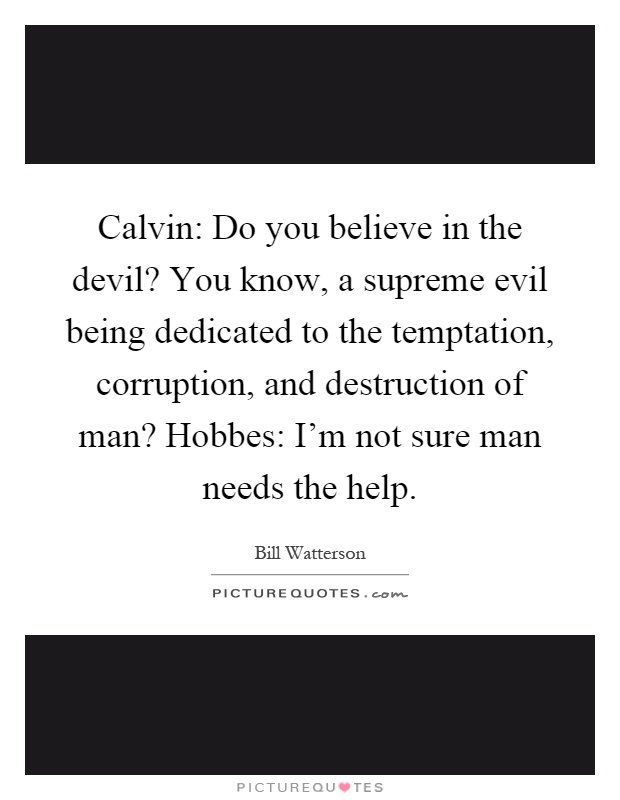 Calvin: Do you believe in the devil? You know, a supreme evil being dedicated to the temptation, corruption, and destruction of man? Hobbes: I'm not sure man needs the help Picture Quote #1