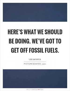 Here’s what we should be doing. We’ve got to get off fossil fuels Picture Quote #1