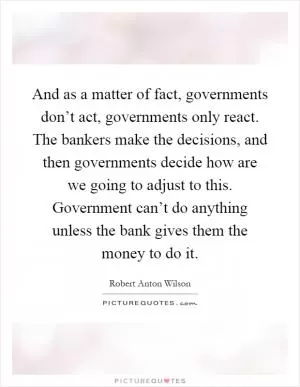 And as a matter of fact, governments don’t act, governments only react. The bankers make the decisions, and then governments decide how are we going to adjust to this. Government can’t do anything unless the bank gives them the money to do it Picture Quote #1