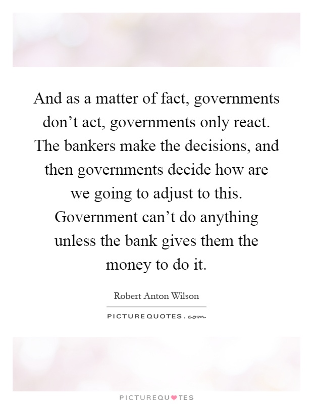 And as a matter of fact, governments don't act, governments only react. The bankers make the decisions, and then governments decide how are we going to adjust to this. Government can't do anything unless the bank gives them the money to do it Picture Quote #1