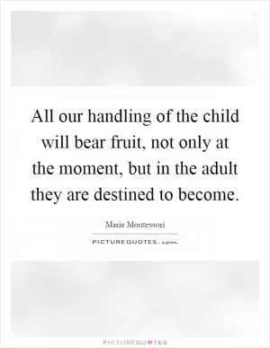 All our handling of the child will bear fruit, not only at the moment, but in the adult they are destined to become Picture Quote #1