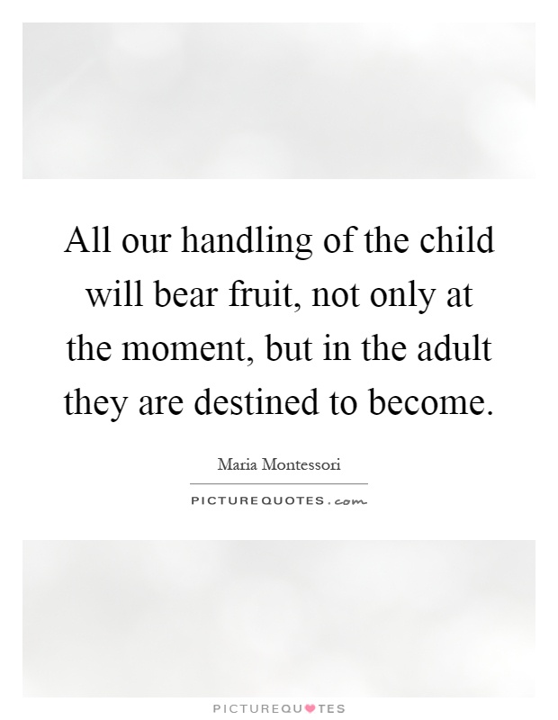 All our handling of the child will bear fruit, not only at the moment, but in the adult they are destined to become Picture Quote #1