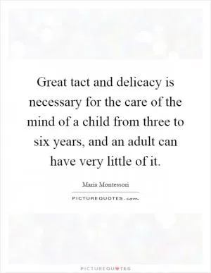 Great tact and delicacy is necessary for the care of the mind of a child from three to six years, and an adult can have very little of it Picture Quote #1