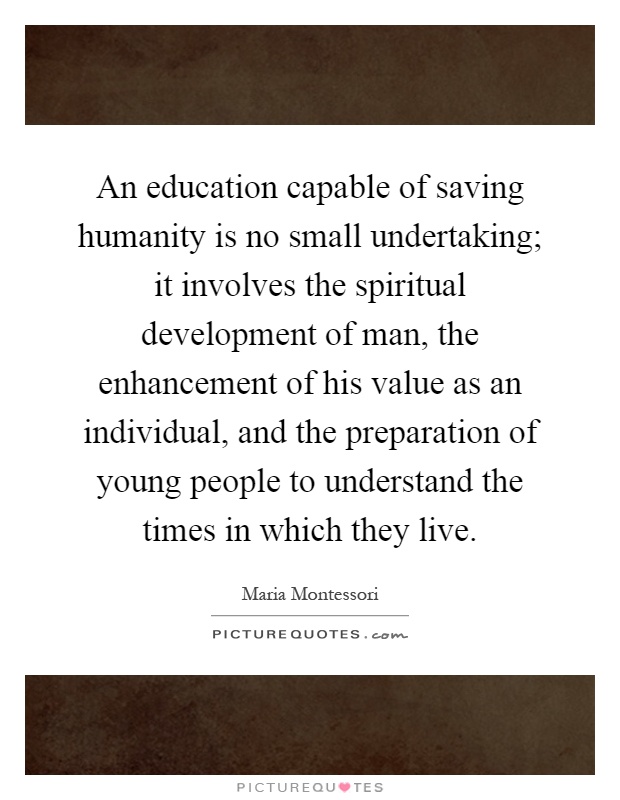 An education capable of saving humanity is no small undertaking; it involves the spiritual development of man, the enhancement of his value as an individual, and the preparation of young people to understand the times in which they live Picture Quote #1