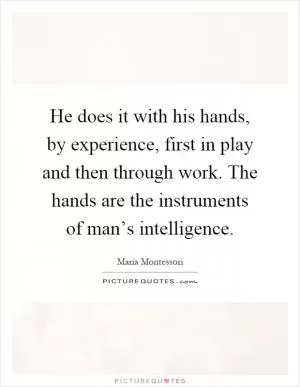 He does it with his hands, by experience, first in play and then through work. The hands are the instruments of man’s intelligence Picture Quote #1