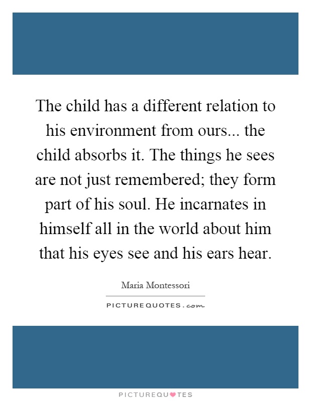 The child has a different relation to his environment from ours... the child absorbs it. The things he sees are not just remembered; they form part of his soul. He incarnates in himself all in the world about him that his eyes see and his ears hear Picture Quote #1
