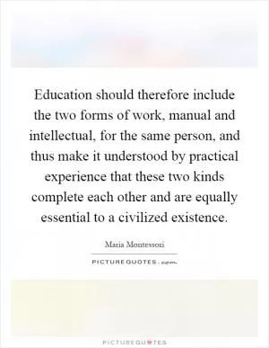 Education should therefore include the two forms of work, manual and intellectual, for the same person, and thus make it understood by practical experience that these two kinds complete each other and are equally essential to a civilized existence Picture Quote #1