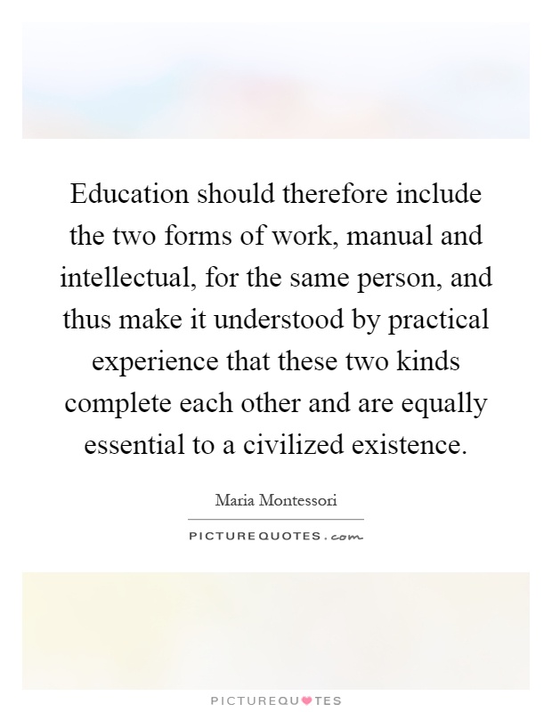 Education should therefore include the two forms of work, manual and intellectual, for the same person, and thus make it understood by practical experience that these two kinds complete each other and are equally essential to a civilized existence Picture Quote #1