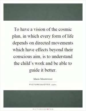 To have a vision of the cosmic plan, in which every form of life depends on directed movements which have effects beyond their conscious aim, is to understand the child’s work and be able to guide it better Picture Quote #1