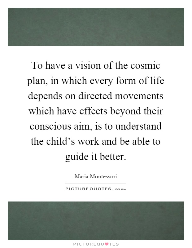 To have a vision of the cosmic plan, in which every form of life depends on directed movements which have effects beyond their conscious aim, is to understand the child's work and be able to guide it better Picture Quote #1