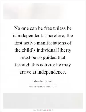 No one can be free unless he is independent. Therefore, the first active manifestations of the child’s individual liberty must be so guided that through this activity he may arrive at independence Picture Quote #1
