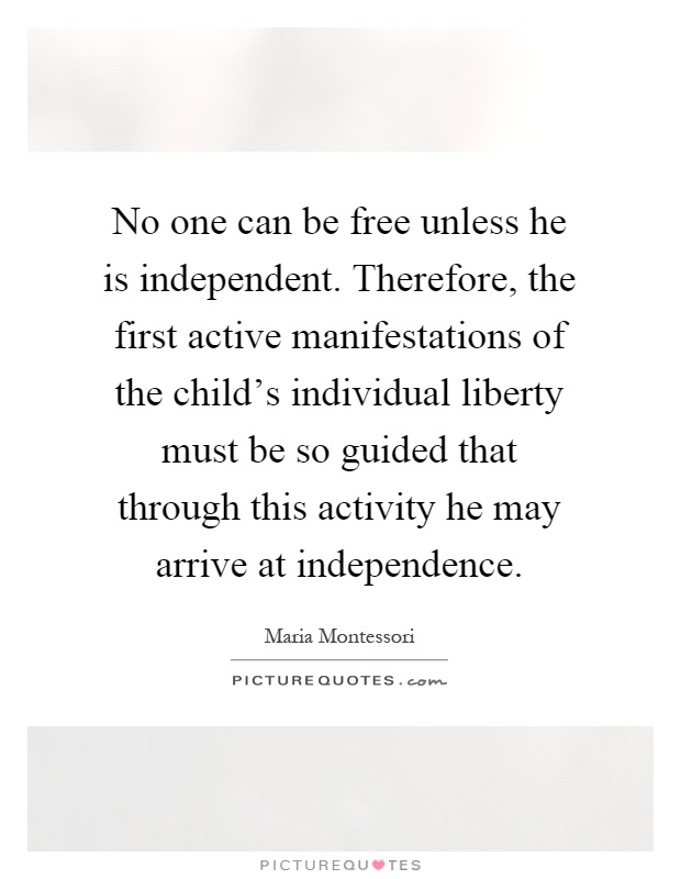 No one can be free unless he is independent. Therefore, the first active manifestations of the child's individual liberty must be so guided that through this activity he may arrive at independence Picture Quote #1