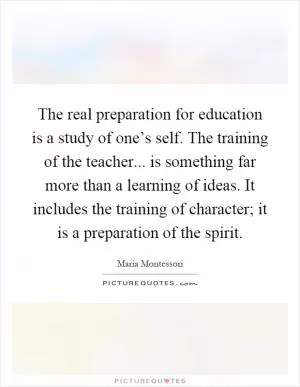 The real preparation for education is a study of one’s self. The training of the teacher... is something far more than a learning of ideas. It includes the training of character; it is a preparation of the spirit Picture Quote #1