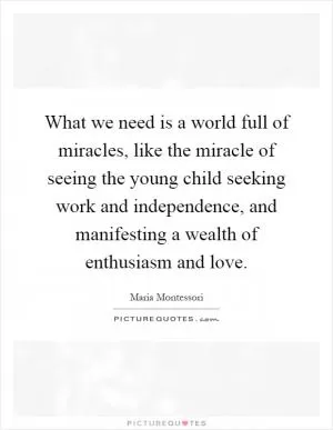 What we need is a world full of miracles, like the miracle of seeing the young child seeking work and independence, and manifesting a wealth of enthusiasm and love Picture Quote #1