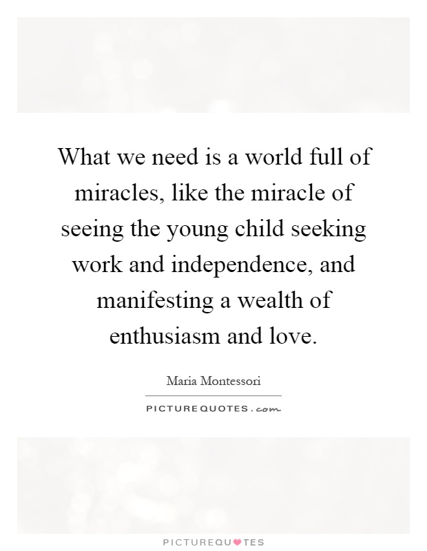 What we need is a world full of miracles, like the miracle of seeing the young child seeking work and independence, and manifesting a wealth of enthusiasm and love Picture Quote #1