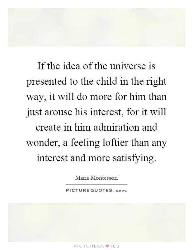 If the idea of the universe is presented to the child in the right way, it will do more for him than just arouse his interest, for it will create in him admiration and wonder, a feeling loftier than any interest and more satisfying Picture Quote #1