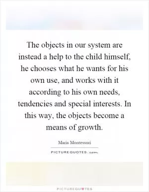 The objects in our system are instead a help to the child himself, he chooses what he wants for his own use, and works with it according to his own needs, tendencies and special interests. In this way, the objects become a means of growth Picture Quote #1
