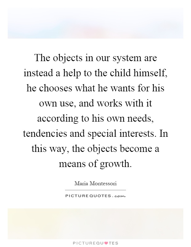 The objects in our system are instead a help to the child himself, he chooses what he wants for his own use, and works with it according to his own needs, tendencies and special interests. In this way, the objects become a means of growth Picture Quote #1