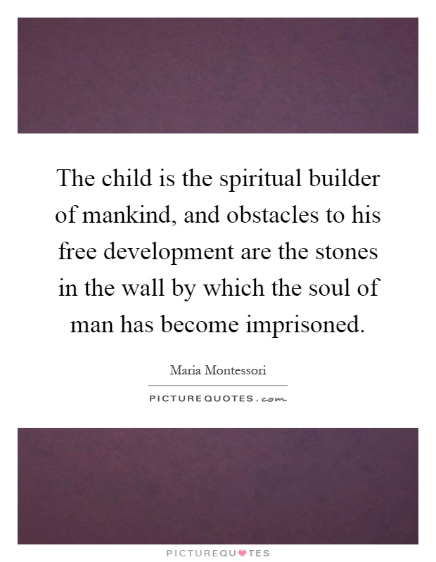 The child is the spiritual builder of mankind, and obstacles to his free development are the stones in the wall by which the soul of man has become imprisoned Picture Quote #1