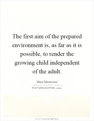 The first aim of the prepared environment is, as far as it is possible, to render the growing child independent of the adult Picture Quote #1