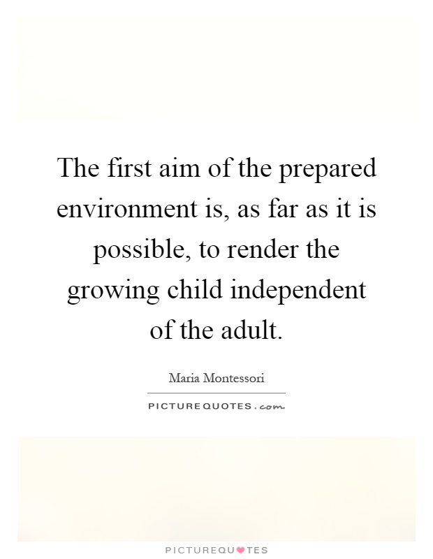 The first aim of the prepared environment is, as far as it is possible, to render the growing child independent of the adult Picture Quote #1