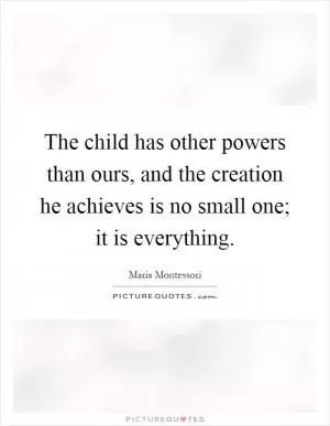The child has other powers than ours, and the creation he achieves is no small one; it is everything Picture Quote #1