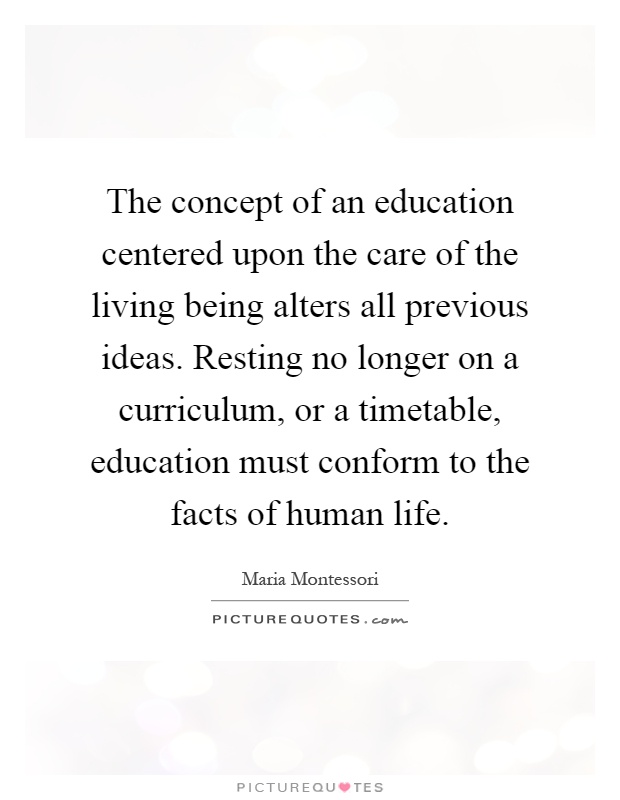 The concept of an education centered upon the care of the living being alters all previous ideas. Resting no longer on a curriculum, or a timetable, education must conform to the facts of human life Picture Quote #1