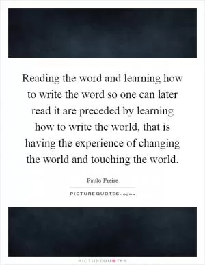 Reading the word and learning how to write the word so one can later read it are preceded by learning how to write the world, that is having the experience of changing the world and touching the world Picture Quote #1